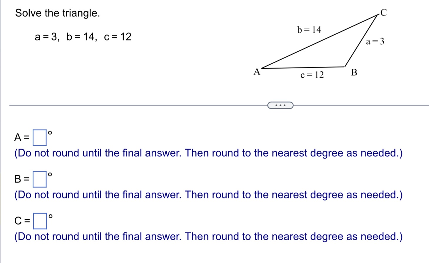 CoursHeroTranscribedText: Solve the triangle. a=3, b=14, c=12 A=D (Do not round