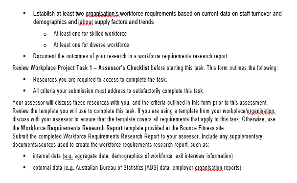 pletethistask,youmust:Accessandreviewcurrentworkforcedatafrom:AtleastoneinternalsourceAtleastoneexternalsourceDatacaninclude:externaldata(e.g.AustralianBureauofStatistics[ABS]data,employerorganisationreports)internaldata(e.g.aggregatedata,demographicsofworkforce,exitinterviewinformation)Identifythefollowinginformationaboutyourorganisation,basedonthedatareviewedinabovestep:AtleasttwocurrentstaffturnoverfactorsAtleasttwovariationsinstaffturnoverfactorsAtleasttwocurrentdemographicfactorsAtleasttwovariationsinstaffdemographicfactorsAtleasttwolaboursupplytrendsRelevanttrendsinclude:industryimpactslegislativechangesmarketcompetitionpoliticalenvironmentimpactsseasonalimpactsAtleasttwolaboursupplyanddemandfactorsRelevantsupplyanddemandfactorsinclude:economicfactorseducationtrendsgeographicfactorssocialfactorstechnologicalfactors.AtleasttwoaspectsofexternallaboursupplyAssessimpactoffactorsidentifiedaboveonworkforcesupplyEstablishatleasttwoorganisation'sworkforcerequirementsbasedoncurrentdataonstaffturnoveranddemographicsandlaboursupplyfactorsandtrendsAtleastoneforskilledworkforceAtleastonefordiverseworkforce Task 1: Research Workforce Requirements Assessment Instructions This task will require