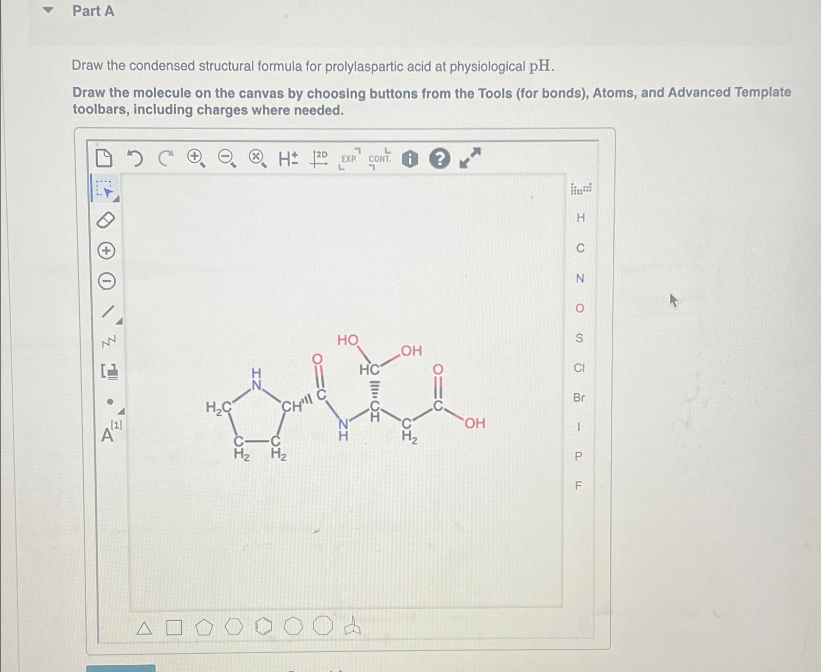  Part A Draw the condensed structural formula for prolylaspartic acid at