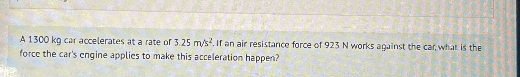 Answer in Newtonsm=1300kgacceleration= 3.25 m/s^2air resistance force = 923Nengine force=? A 1300