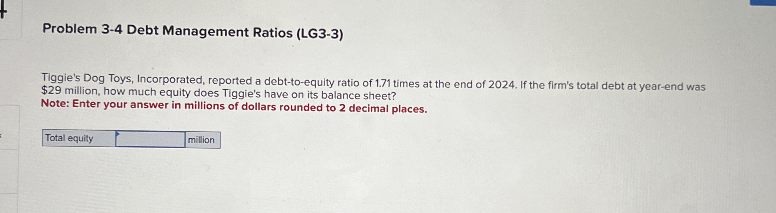  Problem 3-4 Debt Management Ratios (LG3-3) Tiggie's Dog Toys, Incorporated, reported