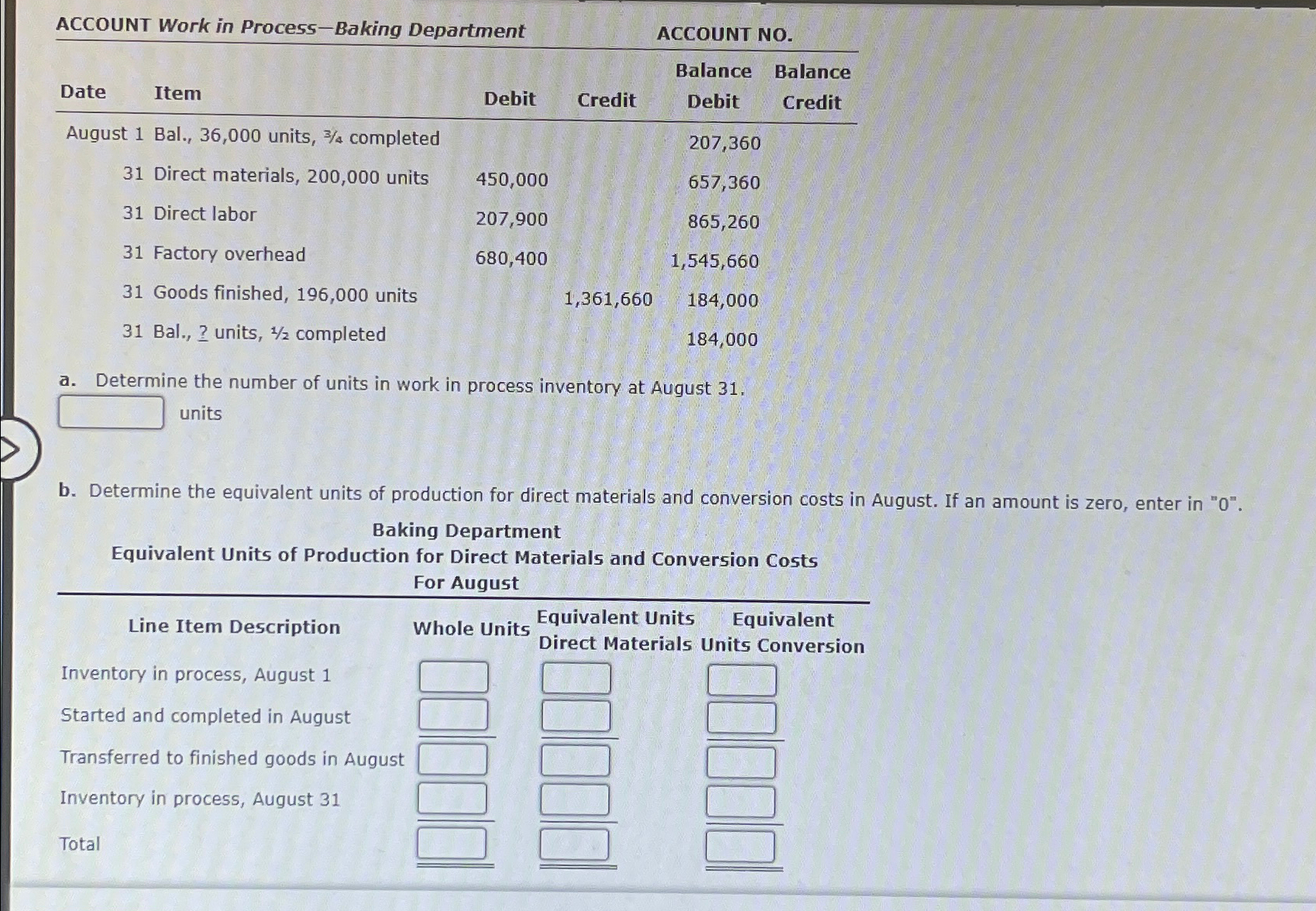  ACCOUNT Work in Process-Baking Department \table[[Date,Item,Debit,Credit,\table[[Balance],[Debit]],\table[[Balance],[Credit]]],[August 1,Bal., 36,000 units, 34 completed,,,207,360,],[31,Direct