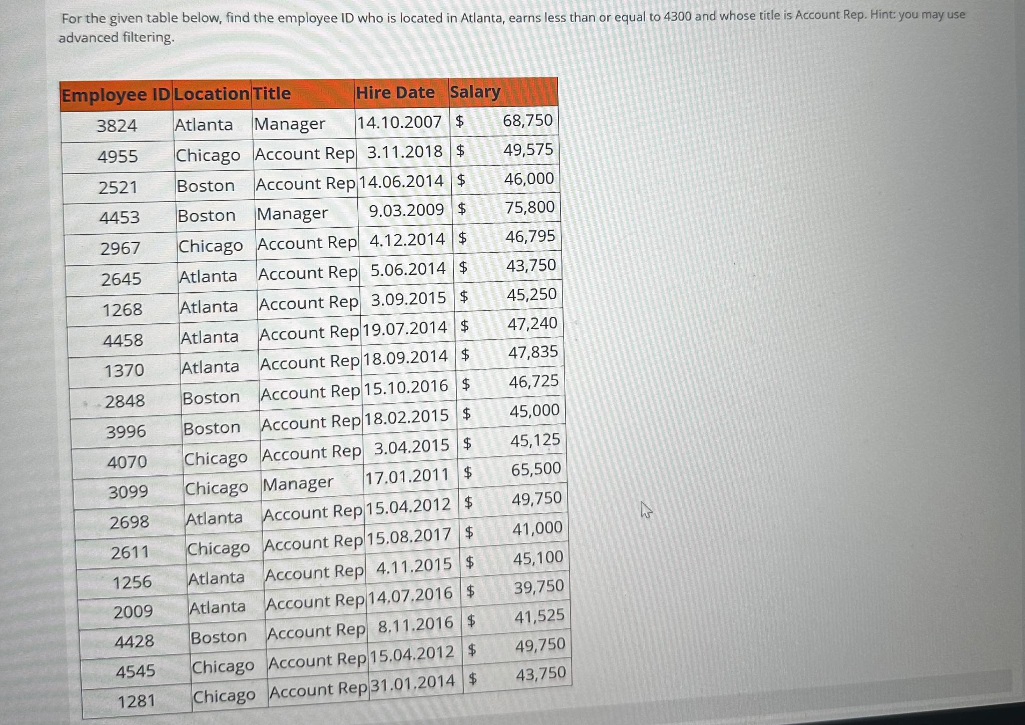  advanced filtering. \table[[Employee ID,Location,Title,Hire Date,Salary],[3824,Atlanta,Manager,14.10.2007,$,68,750],[4955,Chicago,Account Rep,3.11.2018,$,49,575],[2521,Boston,Account Rep,14.06.2014,$,46,000],[4453,Boston,Manager,9.03.2009,$,75,800],[2967,Chicago,Account Rep,4.12.2014,$,46,795],[2645,Atlanta,Account Rep,5.06.2014,$,43,750],[1268,Atlanta,Account Rep,3.09.2015,$,45,250],[4458,Atlanta,Account Rep,19.07.2014,$,47,240],[1370,Atlanta,Account