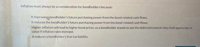  Inflation must always be a consideration for bondholders because: It improves