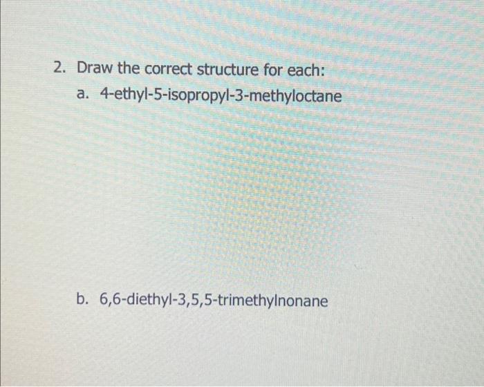  2. Draw the correct structure for each: a. 4-ethyl-5-isopropyl-3-methyloctane b. 6,6-diethyl-3,5,5-trimethylnonane