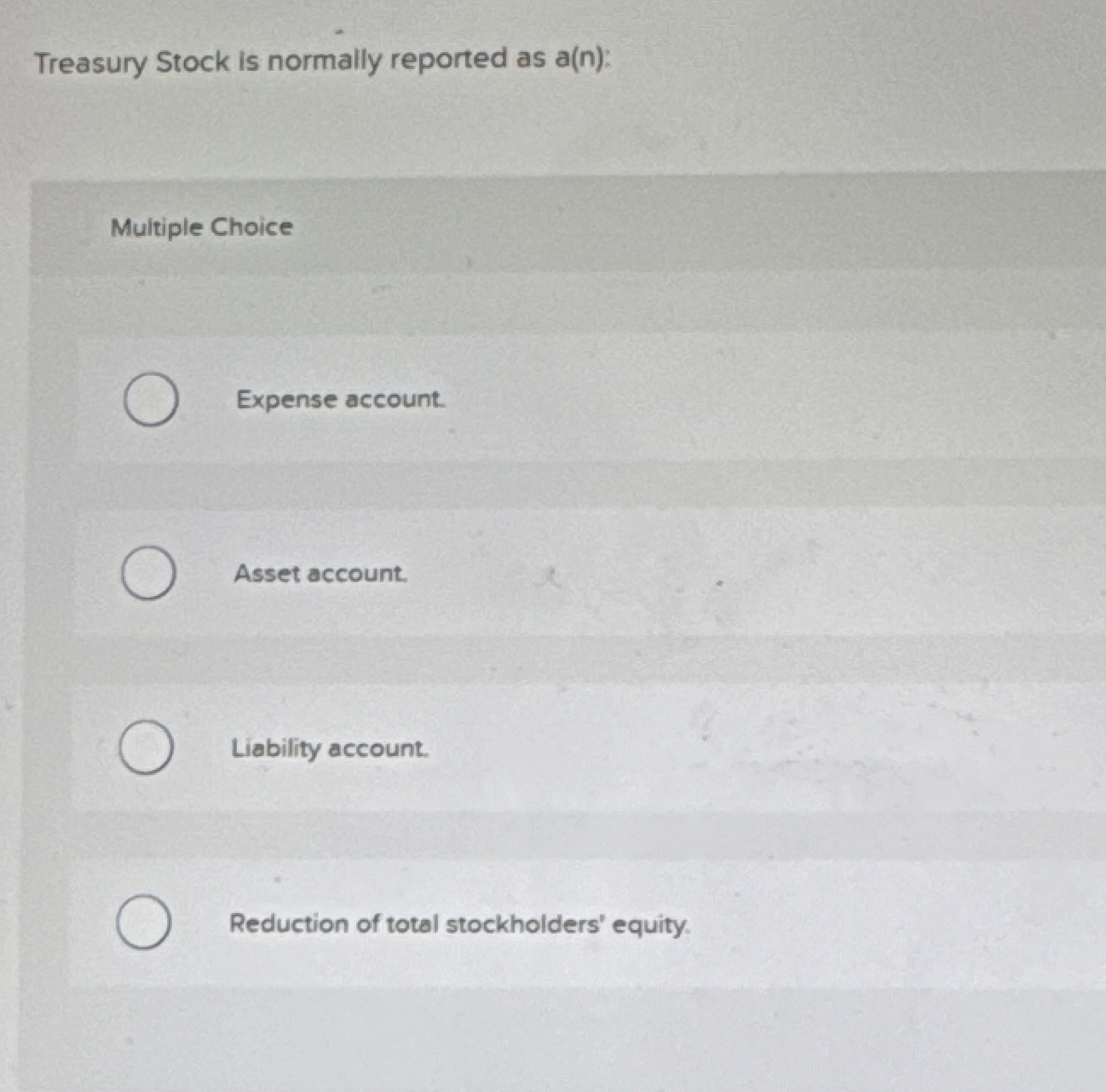  Treasury Stock is normally reported as a(n): Multiple Choice Expense account.