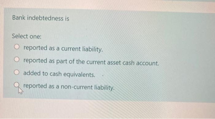  Bank indebtedness is Select one: O reported as a current liability.