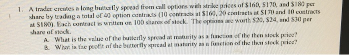 please show work 1. A trader creates a long butterfly spread from