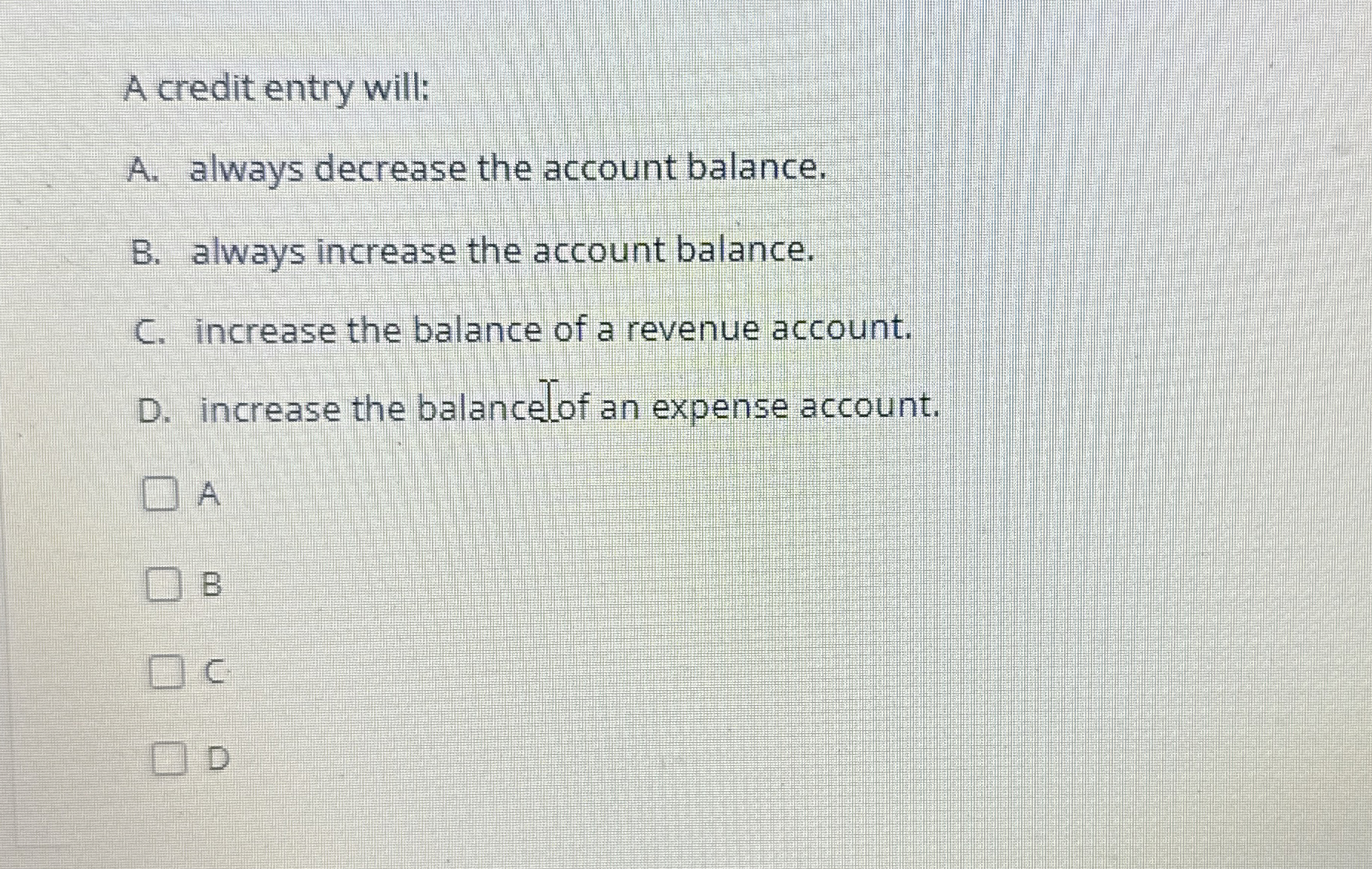  A credit entry will: A. always decrease the account balance. B.