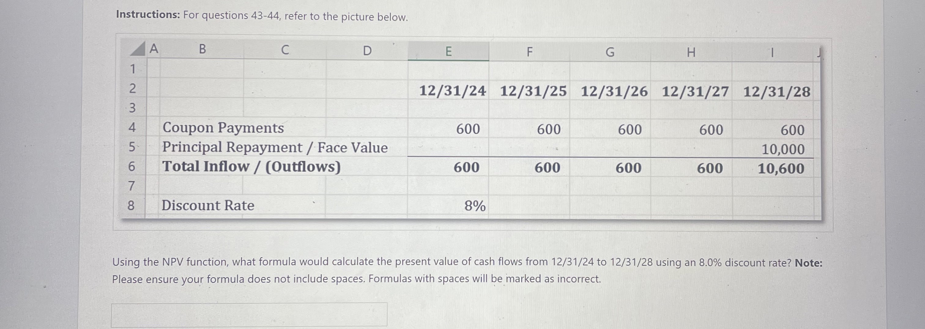  Instructions: For questions 43-44, refer to the picture below. \table[[????A,C,D,E,F,G,H,1],[1],[2,,,,12/31/24,12/31/25,12/31/26,12/31/27,12/31/28],[3],[4,Coupon,,,600,600,600,600,600],[5,Principal Repayment