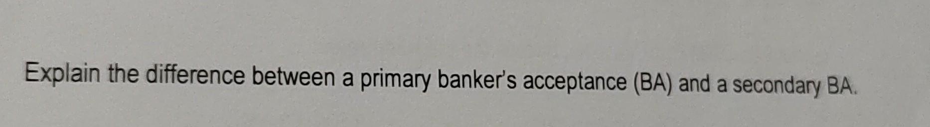 Explain the difference between a primary banker's acceptance (BA) and a