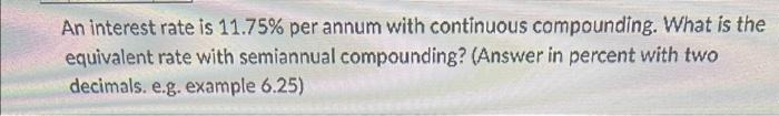  An interest rate is 11.75% per annum with continuous compounding. What