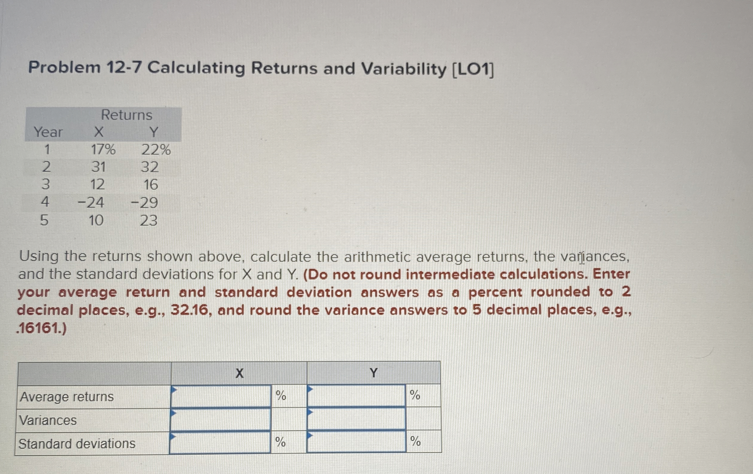  Problem 12-7 Calculating Returns and Variability [LO1] \table[[,Returns],[Year,x,Y,],[1,17%,22%,],[2,31,32,],[3,12,16,],[4,-24,-29,],[5,10,23,]] Using the returns