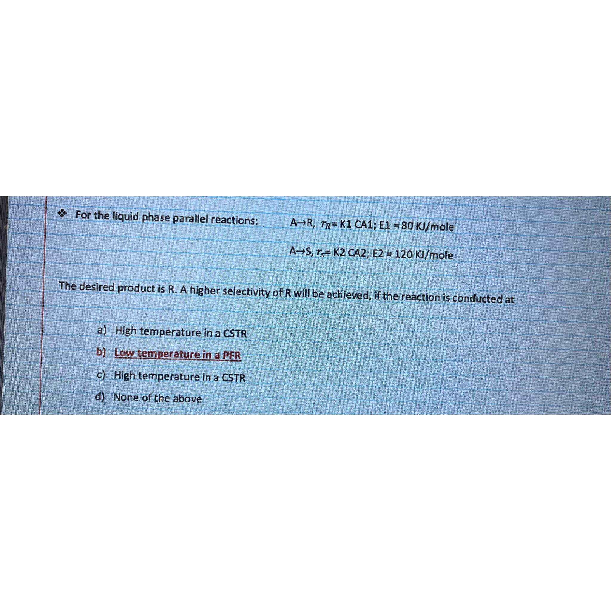  For the liquid phase parallel reactions: AR,rR=K1CA1;E1=80KJmole AS,rs=K2CA2;E2=120KJmole The desired product