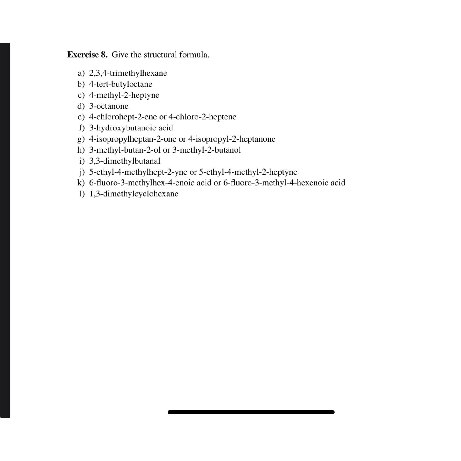  Exercise 8. Give the structural formula. a)2,3,4-trimethylhexane b)4-tert-butyloctane c)4-methyl-2-heptyne d)3-octanone e)4-chlorohept-2-ene