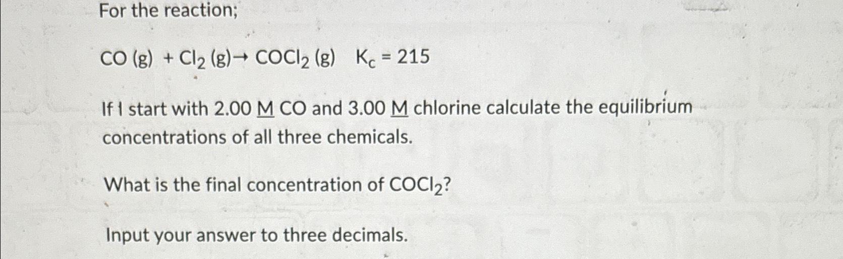  For the reaction; CO(g)+Cl2(g)COCl2(g),Kc=215 If I start with 2.00MCO and 3.00M