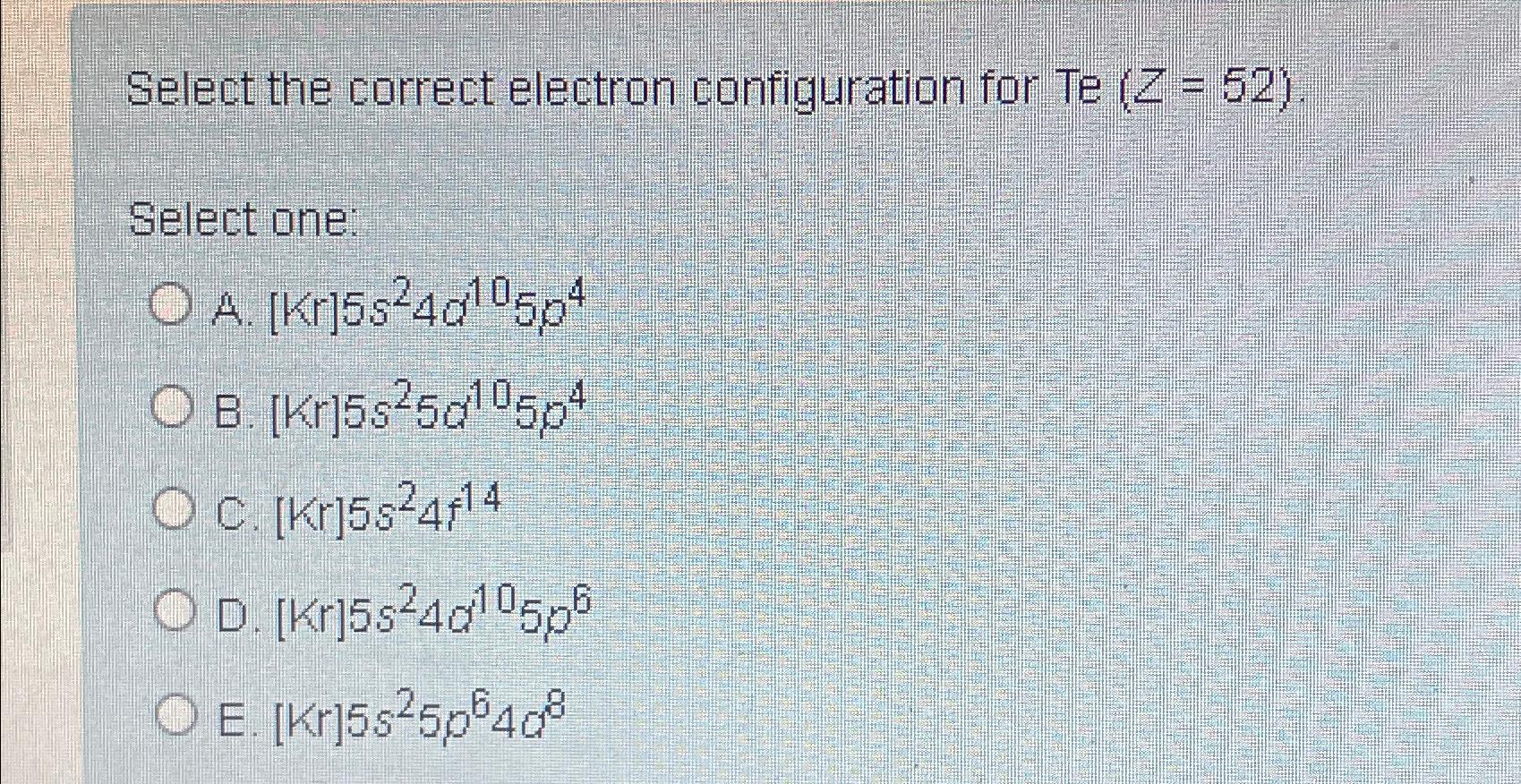  Select the correct electron configuration for Te )=(52 Select one: A.[Kr]5s24d105p4