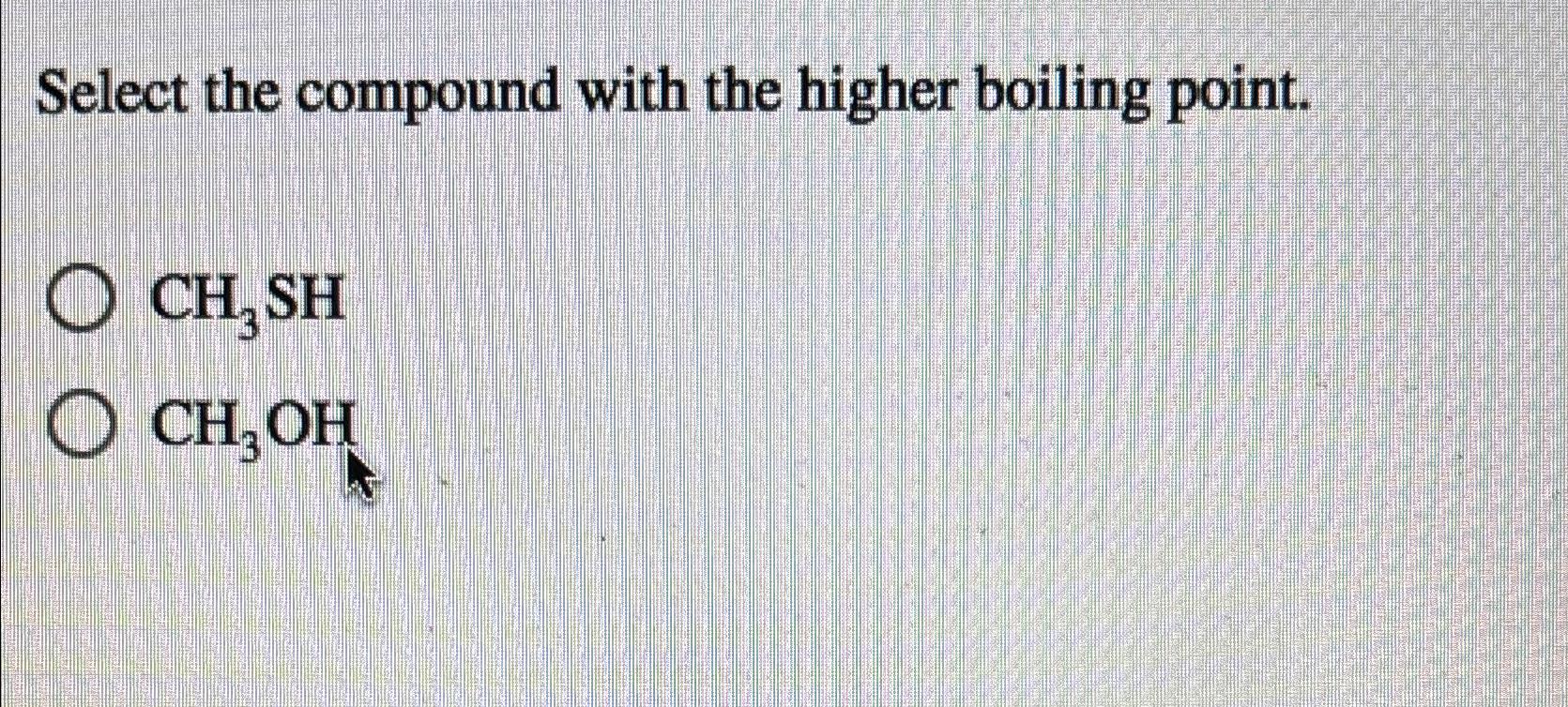  Select the compound with the higher boiling point. CH3SH CH3OH 