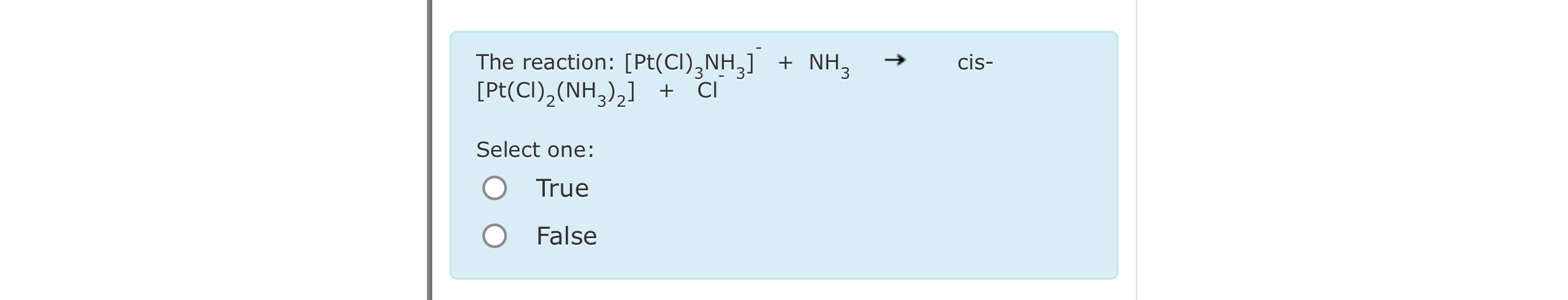  The reaction: [Pt(Cl)3NH3]-+NH3 cis[Pt(Cl)2(NH3)2]+Cl Select one: True False 
