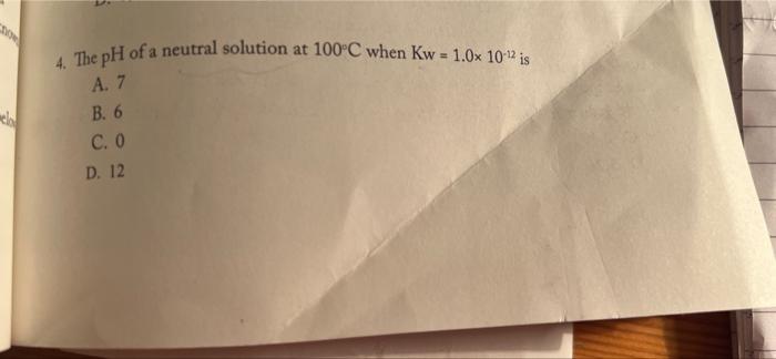  4. The pH of a neutral solution at 100C when Kw