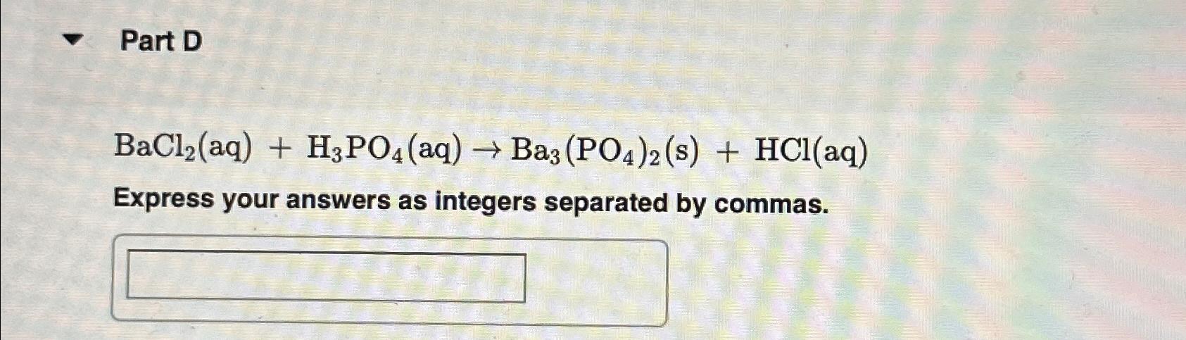  BaCl2(aq)+H3PO4(aq)Ba3(PO4)2(s)+HCl(aq) Balance the following chemical equation. Express your answers as integers