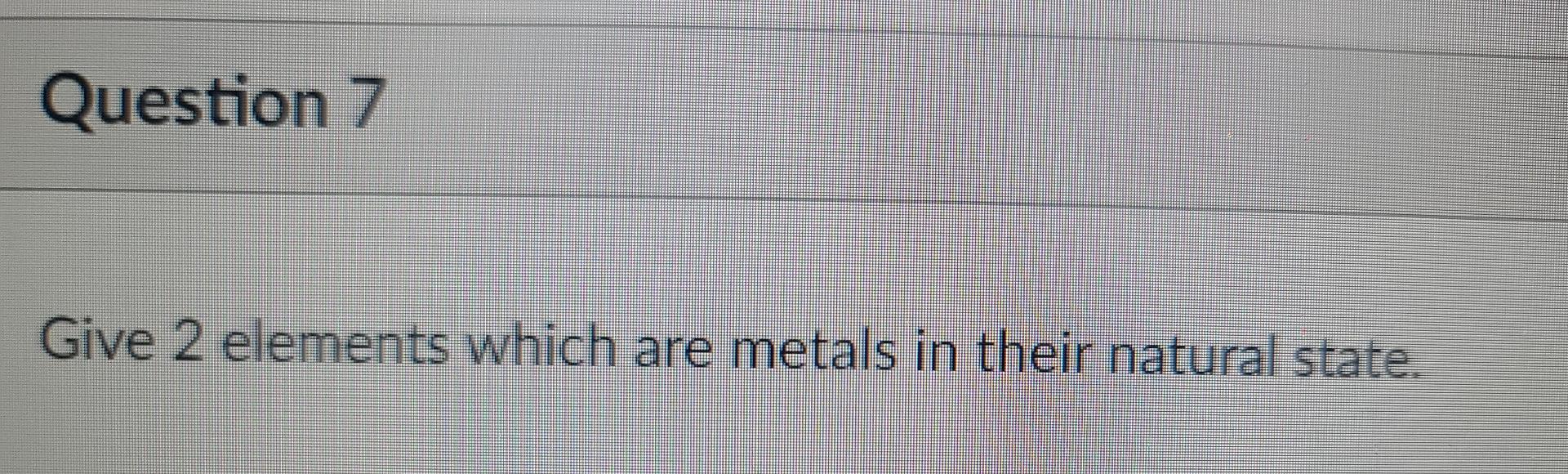 Question 7 Give 2 elements which are metals in their natural