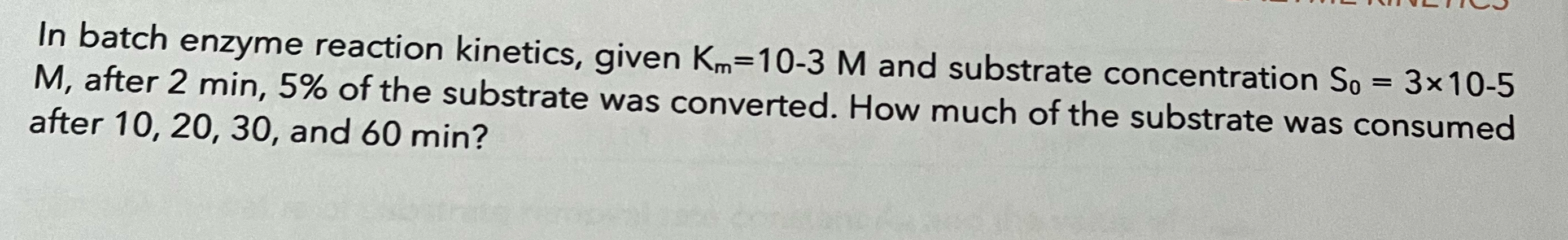  In batch enzyme reaction kinetics, given Km=10-3M and substrate concentration S0=310-5M,