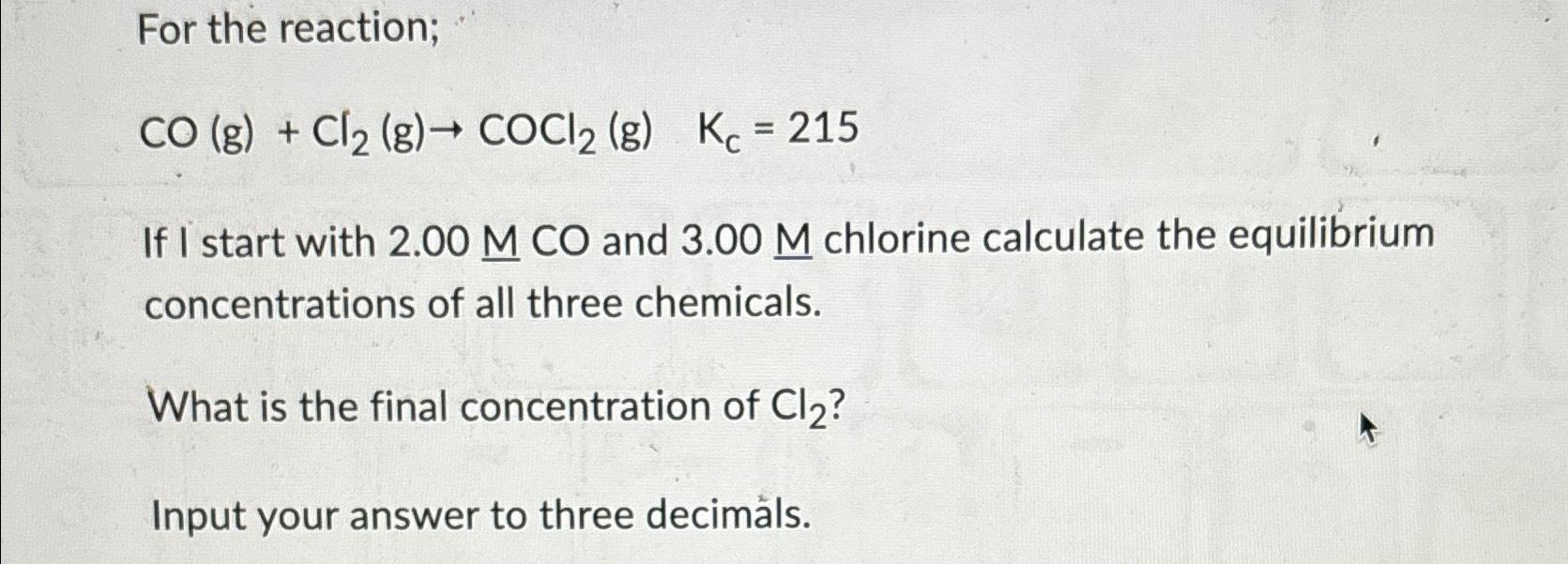  For the reaction; CO(g)+Cl2(g)COCl2(g),Kc=215 If I start with 2.00MCO and 3.00M