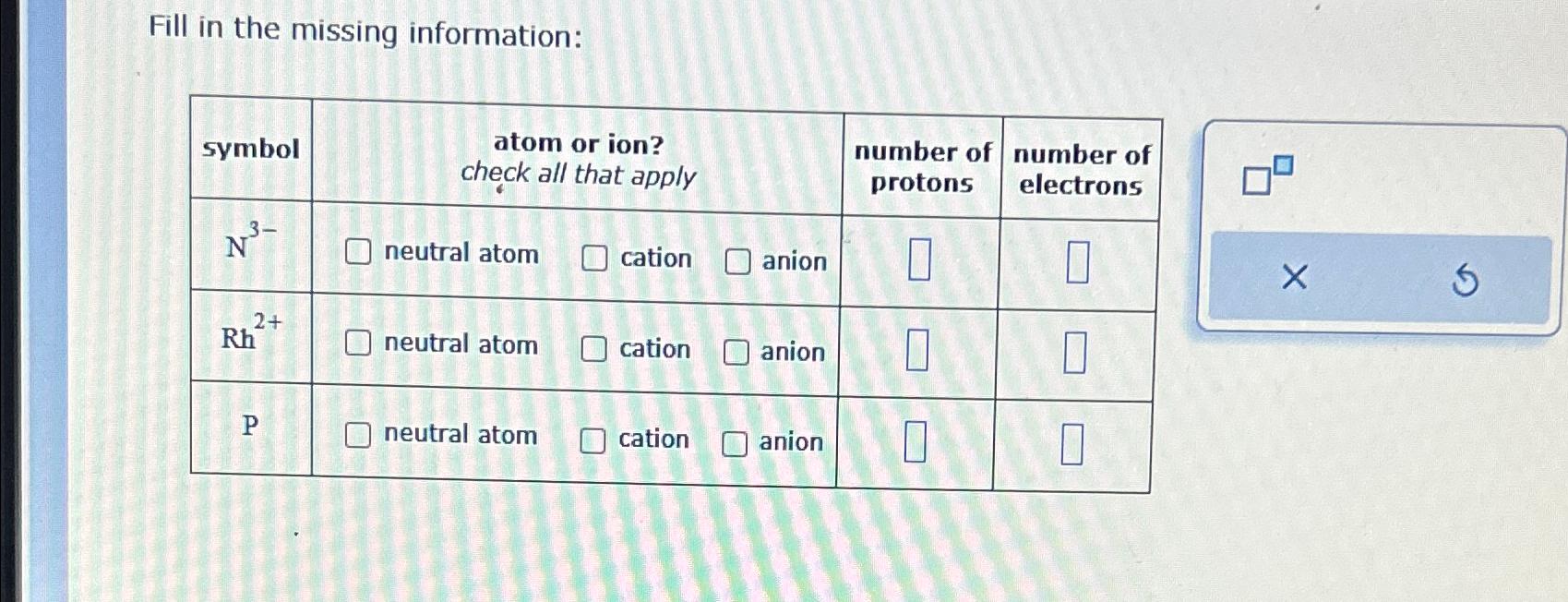  Fill in the missing information: \table[[symbol,\table[[atom],[chck a]],\table[[ion?],[t apply]],,\table[[number of],[protons]],\table[[number of],[electrons]]],[N3-,neutral atom,cation,