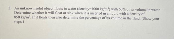  3. An unknown solid object floats in water (density=1000 kg /m3