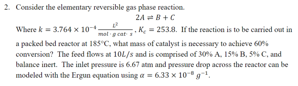  Consider the elementary reversible gas phase reaction. 2AB+C Where k=3.76410-4L2(mol)*gcat*s,Kc=253.8. If