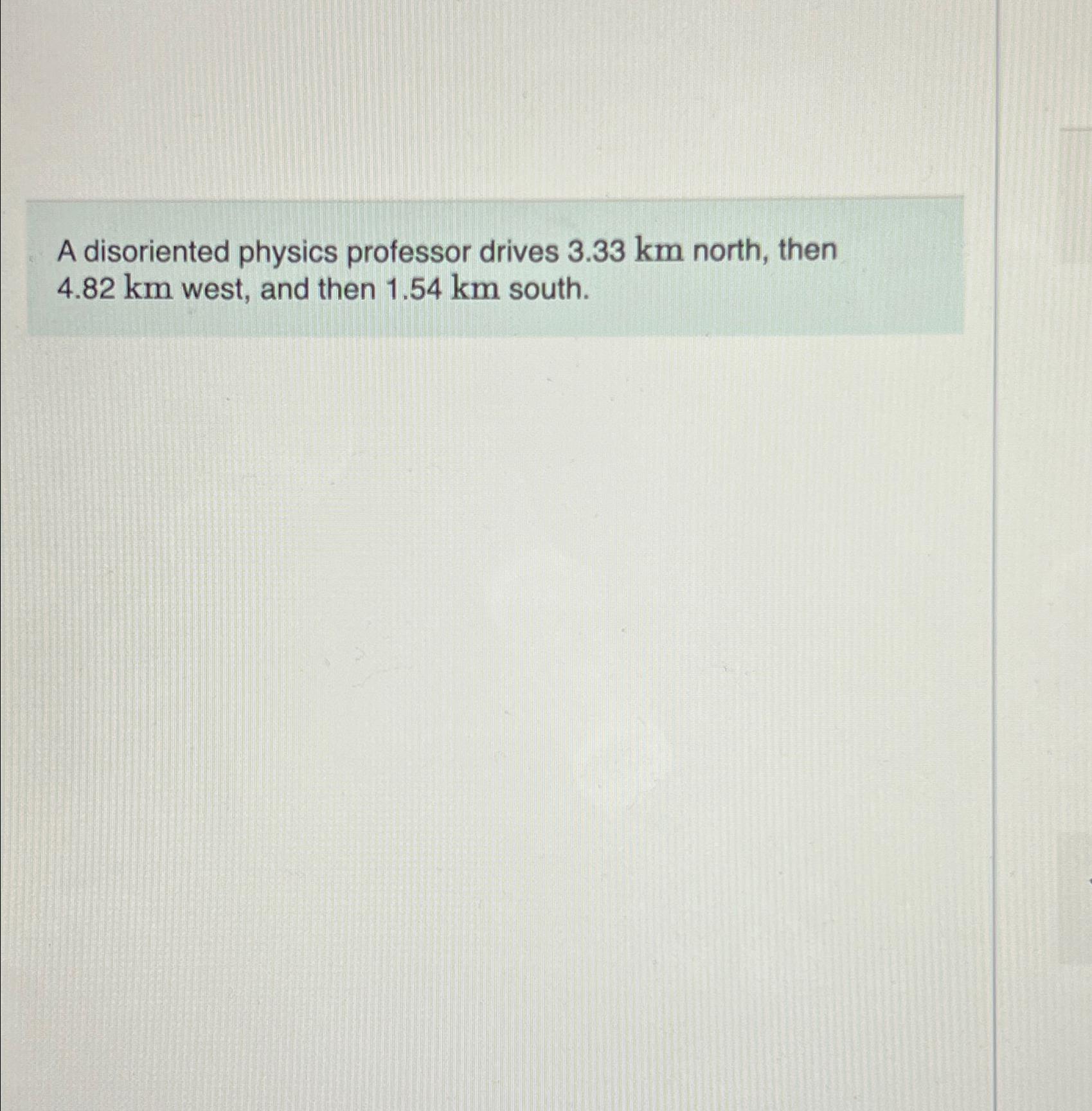  A disoriented physics professor drives 3.33km north, then 4.82km west, and