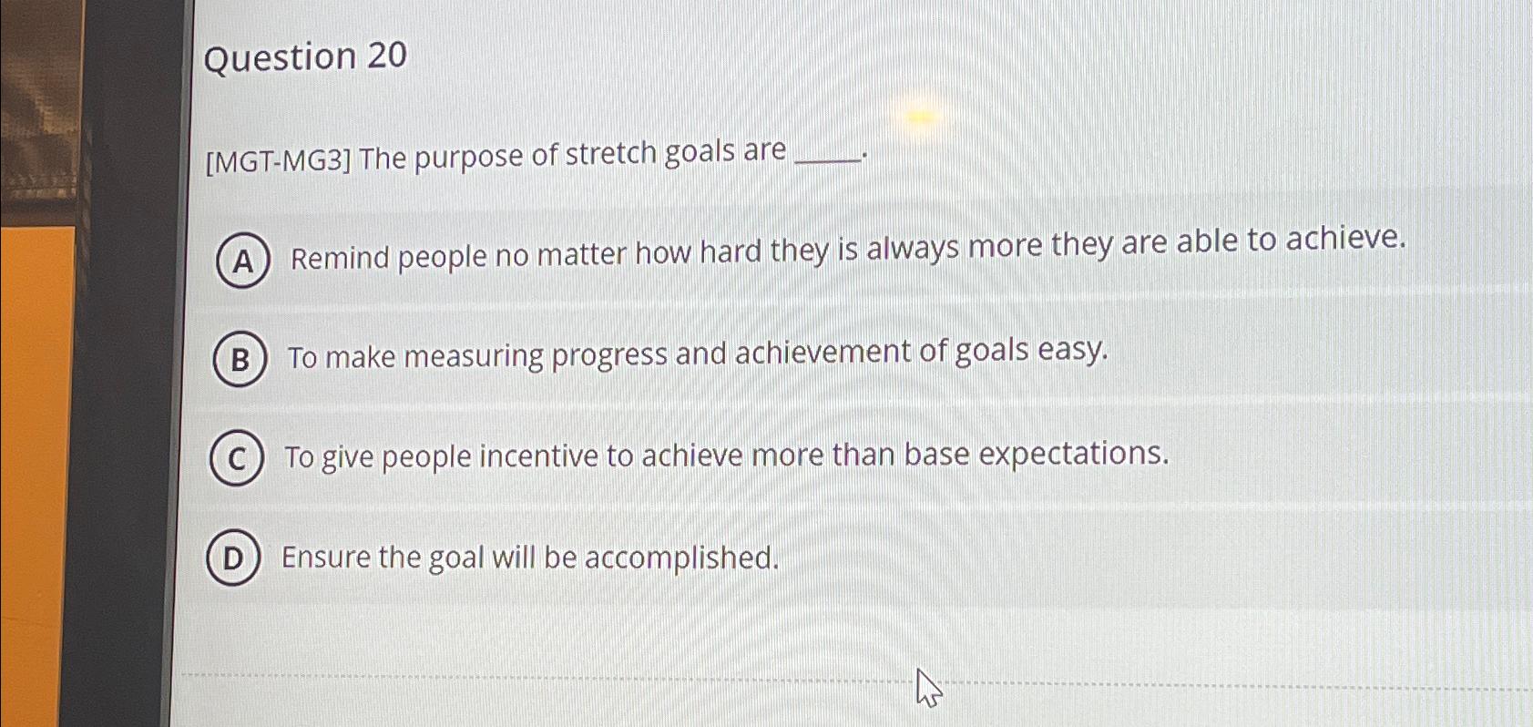  Question 20 [MGT-MG3] The purpose of stretch goals are Remind people