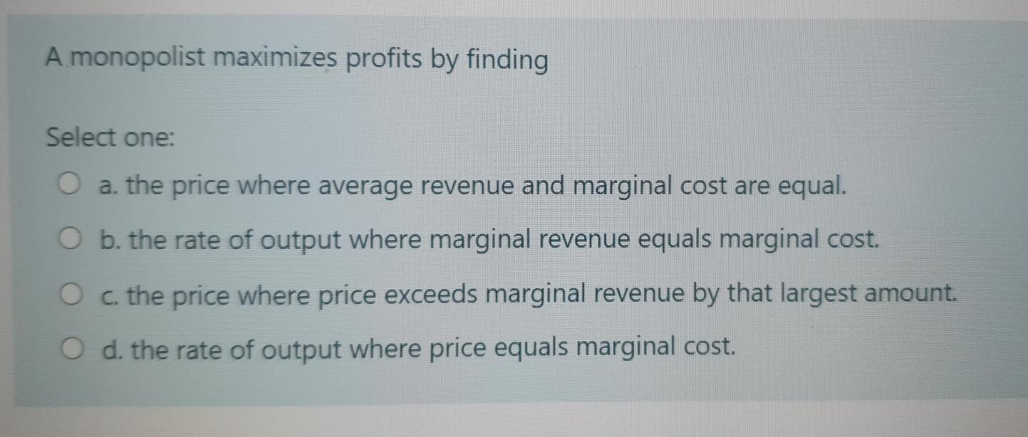  A monopolist maximizes profits by finding Select one: O a. the
