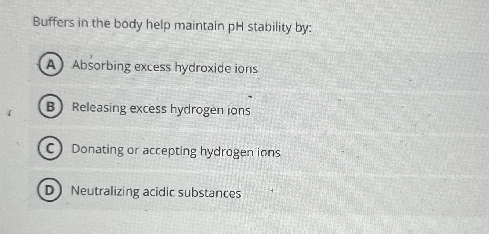  Buffers in the body help maintain pH stability by: Absorbing excess