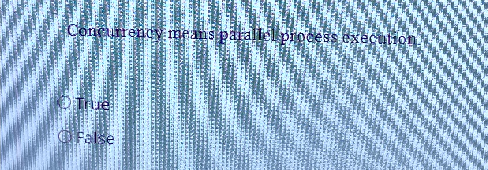  Concurrency means parallel process execution. True False 