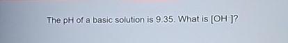  The pH of a basic solution is 9.35. What is [OH-]?