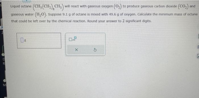  Liquid octane (CH3(CH2)6CH3) will react with gaseous oxygen (O2) to produce