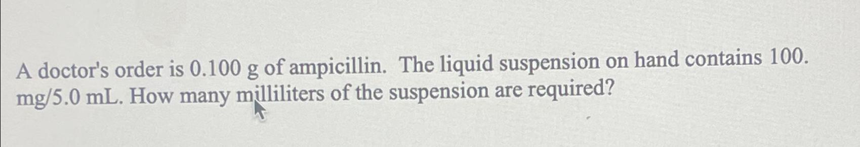  A doctor's order is 0.100g of ampicillin. The liquid suspension on
