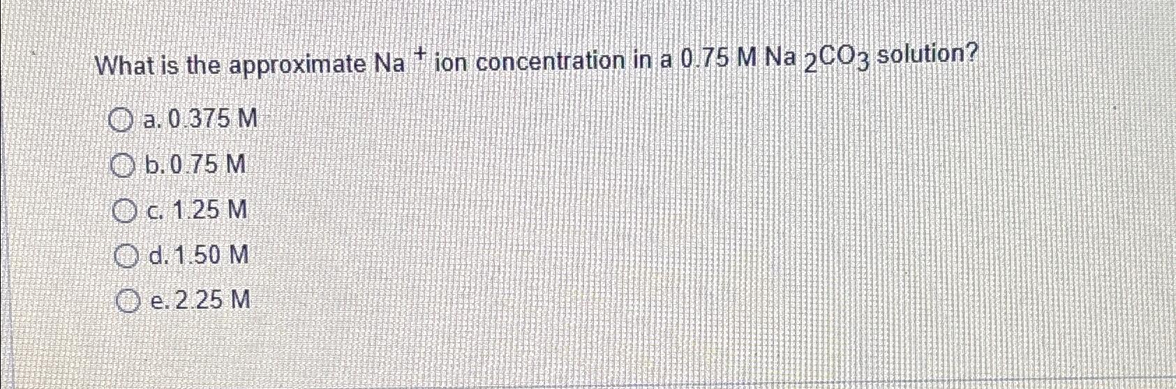  What is the approximate Na+ion concentration in a 0.75MNa2CO3 solution? a.0.375M