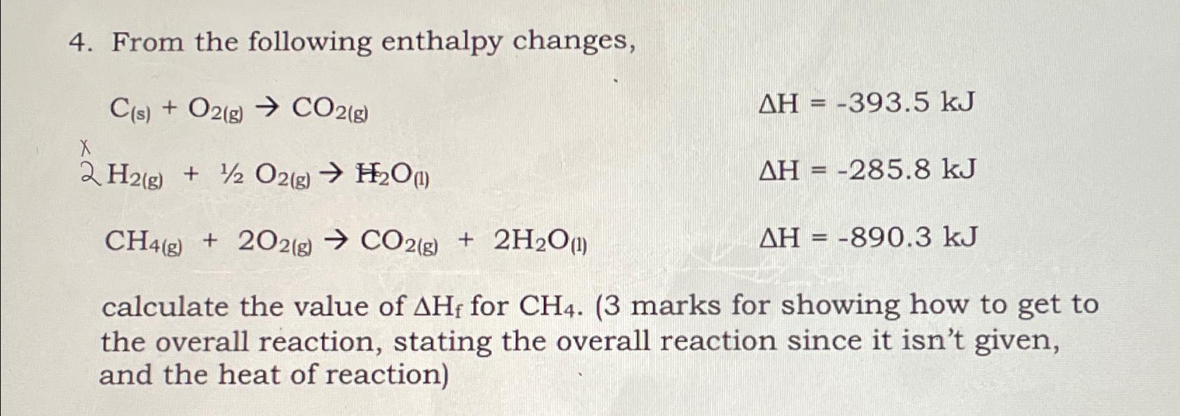  From the following enthalpy changes, C(s)+O2(g)CO2(g),H=-393.5kJ 2H2(g)+12O2(g)H2O(l),H=-285.8kJ CH4(g)+2O2(g)CO2(g)+2H2O(l),H=-890.3kJ calculate the value