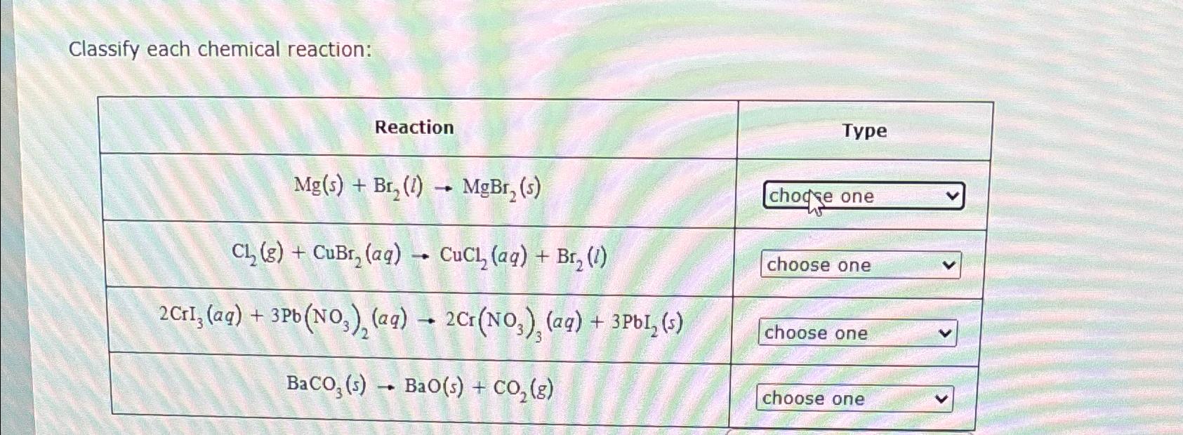  Classify each chemical reaction: \table[[Reaction,Type],[Mg(s)+Br2(l)MgBr2(s),chogse one],[Cl2(g)+CuBr2(aq)CuCl2(aq)+Br2(l),choose one v 
