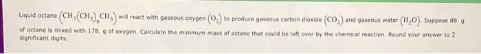  Liquid octane (CH3(CH2)6CH3) will react with gaseous oxygen (O2) to produce