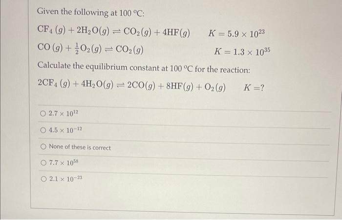 Please help me solve Given the following at 100C : CF4(g)+2H2O(g)CO2(g)+4HF(g)CO(g)+21O2(g)CO2(g)K=5.91023K=1.31035 Calculate