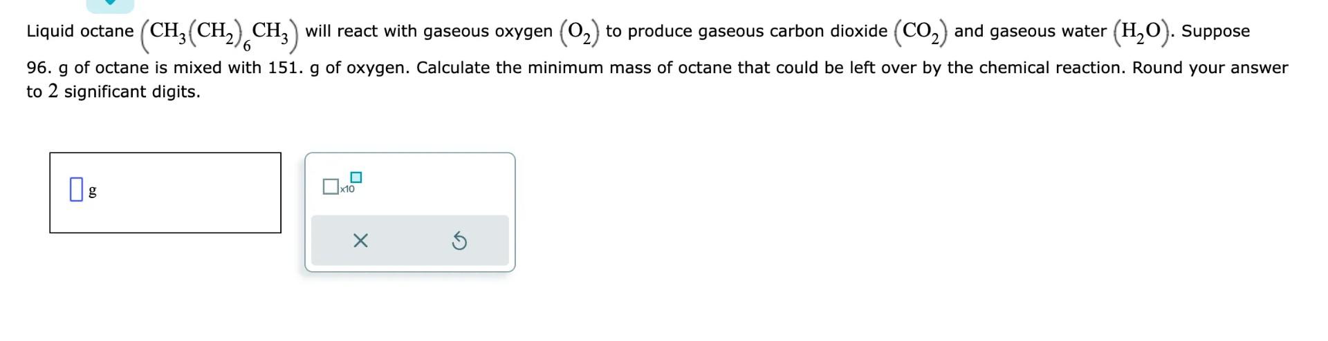 Liquid octane (CH3(CH2)6CH3) will react with gaseous oxygen (O2) to produce