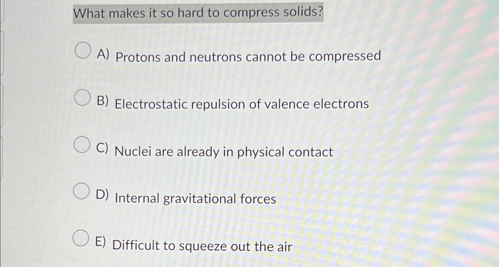  What makes it so hard to compress solids? A) Protons and