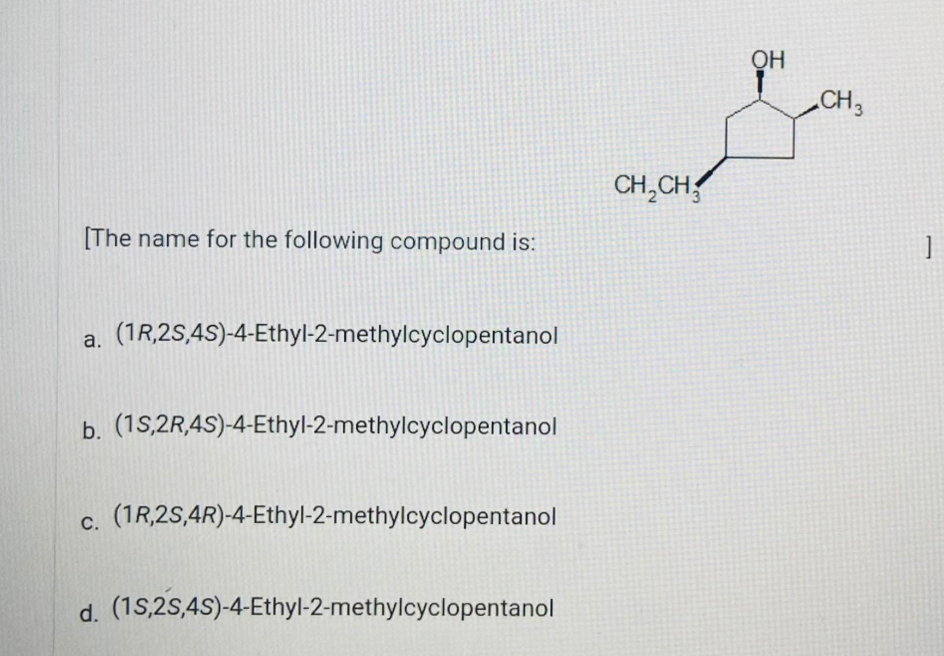  [The name for the following compound is: a.(1R,2S,4S)-4-Ethyl-2-methylcyclopentanol b.(1S,2R,4S)-4-Ethyl-2-methylcyclopentanol c.(1R,2S,4R)-4-Ethyl-2-methylcyclopentanol d.(1S,2S,4S)-4-Ethyl-2-methylcyclopentanol