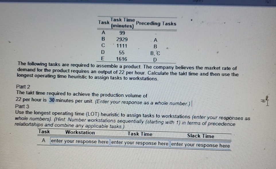  \table[[Task,\table[[Task Time],[(minutes)]],Preceding Tasks],[A,99,-],[B,2929,A],[C,1111,B],[D,55,B, C],[E,1616,D]] The following tasks are required to assemble