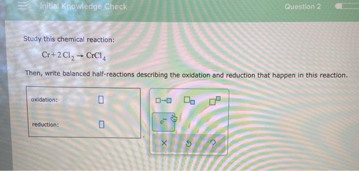  Initial Knowledge Check Question 2 Study this chemical reaction: Cr+ 2Cl2