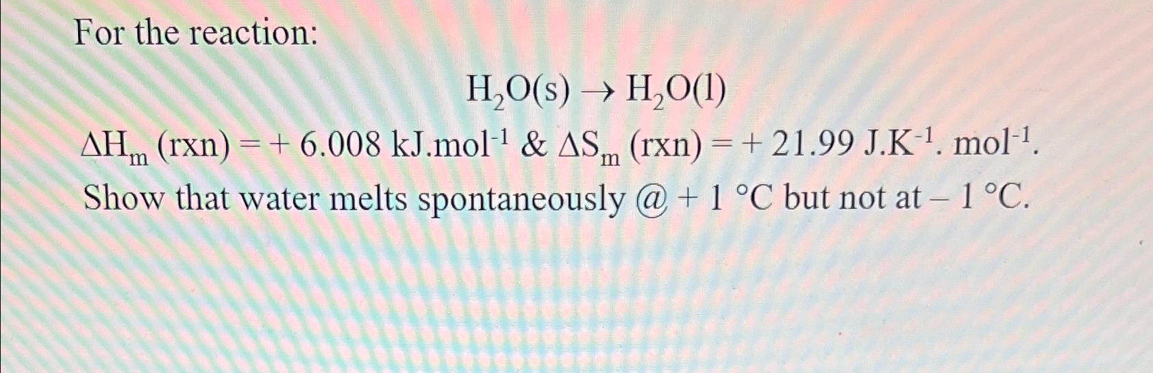  For the reaction: H2O(s)H2O(l) Hm(rxn)=+6.008kJ*mol-1&Sm(rxn)=+21.99J*K-1*mol-1. Show that water melts spontaneously @+1C